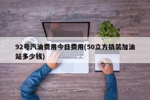 92号汽油费用今日费用(50立方撬装加油站多少钱)