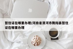 暂住证在哪里办理/河南省漯河市舞阳县暂住证在哪里办理