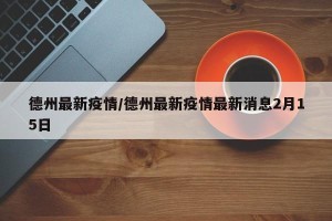 德州最新疫情/德州最新疫情最新消息2月15日
