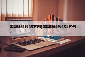 美国确诊超45万例(美国确诊超651万例)