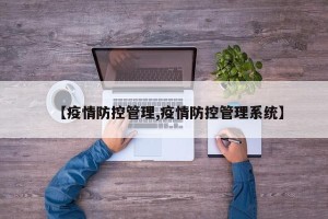 【疫情防控管理,疫情防控管理系统】