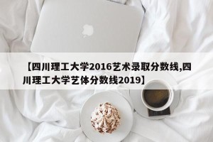 【四川理工大学2016艺术录取分数线,四川理工大学艺体分数线2019】