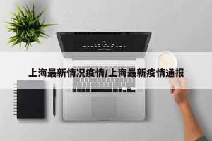 上海最新情况疫情/上海最新疫情通报