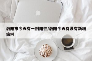 洛阳市今天有一例阳性/洛阳今天有没有新增病例