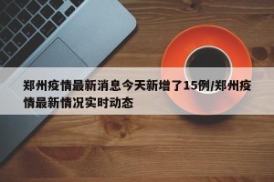 郑州疫情最新消息今天新增了15例/郑州疫情最新情况实时动态
