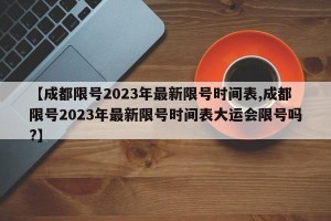 【成都限号2023年最新限号时间表,成都限号2023年最新限号时间表大运会限号吗?】