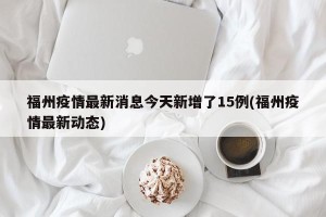 福州疫情最新消息今天新增了15例(福州疫情最新动态)