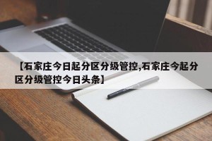 【石家庄今日起分区分级管控,石家庄今起分区分级管控今日头条】