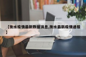 【衡水疫情最新数据消息,衡水最新疫情通报】