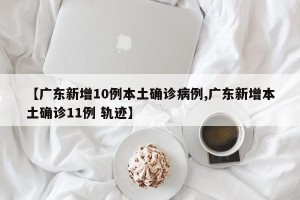 【广东新增10例本土确诊病例,广东新增本土确诊11例 轨迹】