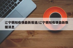辽宁朝阳疫情最新报道/辽宁朝阳疫情最新数据消息