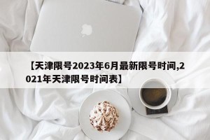 【天津限号2023年6月最新限号时间,2021年天津限号时间表】