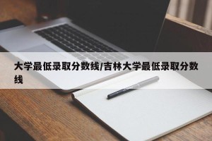 大学最低录取分数线/吉林大学最低录取分数线