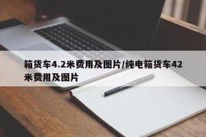箱货车4.2米费用及图片/纯电箱货车42米费用及图片