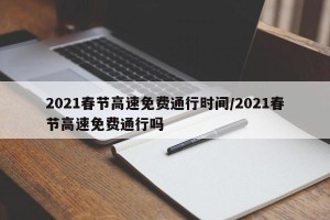 2021春节高速免费通行时间/2021春节高速免费通行吗