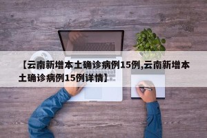 【云南新增本土确诊病例15例,云南新增本土确诊病例15例详情】