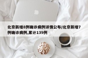 北京新增8例确诊病例详情公布/北京新增7例确诊病例,累计139例