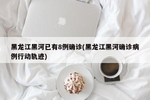 黑龙江黑河已有8例确诊(黑龙江黑河确诊病例行动轨迹)