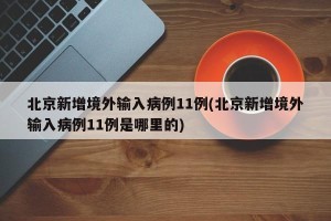 北京新增境外输入病例11例(北京新增境外输入病例11例是哪里的)