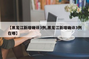 【黑龙江新增确诊3例,黑龙江新增确诊3例在哪】