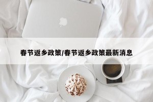 春节返乡政策/春节返乡政策最新消息