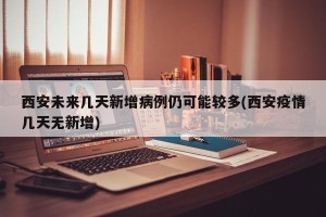 西安未来几天新增病例仍可能较多(西安疫情几天无新增)