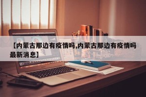 【内蒙古那边有疫情吗,内蒙古那边有疫情吗最新消息】