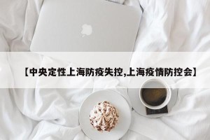 【中央定性上海防疫失控,上海疫情防控会】