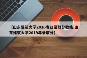 【山东建筑大学2016专业录取分数线,山东建筑大学2019年录取分】