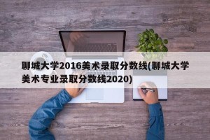聊城大学2016美术录取分数线(聊城大学美术专业录取分数线2020)