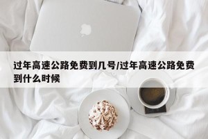 过年高速公路免费到几号/过年高速公路免费到什么时候